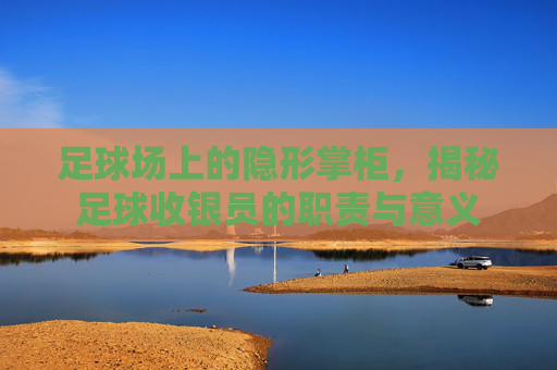 足球场上的隐形掌柜，揭秘足球收银员的职责与意义