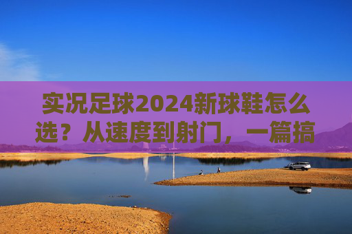 实况足球2024新球鞋怎么选?从速度到射门,一篇搞定你的战靴焦虑,实况足球2024新球鞋选全攻略,从速度到射门,告别战靴焦虑 实况足球2024新球鞋怎么选?从速度到射门,一篇搞定你的战靴焦虑,实况足球2024新球鞋选全攻略,从速度到射门,告别战靴焦虑