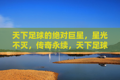 天下足球的绝对巨星,星光不灭,传奇永续,天下足球绝对巨星,星光不灭,传奇永续 天下足球的绝对巨星,星光不灭,传奇永续,天下足球绝对巨星,星光不灭,传奇永续