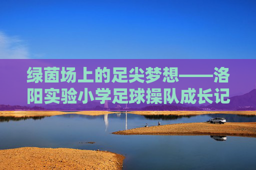 绿茵场上的足尖梦想——洛阳实验小学足球操队成长记，绿茵足尖梦，洛阳实验小学足球操队成长记