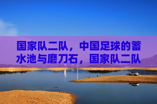 国家队二队,中国足球的蓄水池与磨刀石,国家队二队,中国足球的蓄水池与磨刀石 国家队二队,中国足球的蓄水池与磨刀石,国家队二队,中国足球的蓄水池与磨刀石