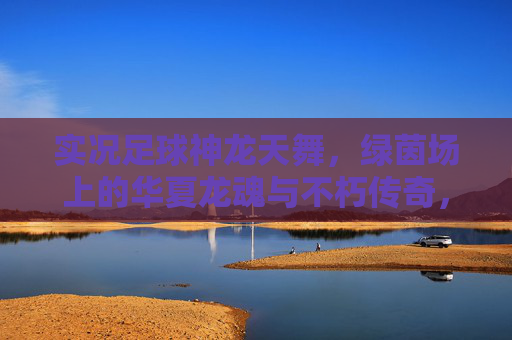 实况足球神龙天舞,绿茵场上的华夏龙魂与不朽传奇,实况足球,神龙天舞铸华夏龙魂,绿茵不朽传奇 实况足球神龙天舞,绿茵场上的华夏龙魂与不朽传奇,实况足球,神龙天舞铸华夏龙魂,绿茵不朽传奇