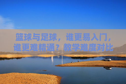 篮球与足球，谁更易入门，谁更难精通？教学难度对比分析，篮球与足球，入门易度与精通难度的教学对比分析
