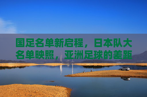 国足名单新启程，日本队大名单映照，亚洲足球的差距与追赶之路
