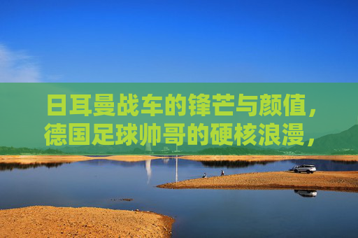 日耳曼战车的锋芒与颜值,德国足球帅哥的硬核浪漫,日耳曼战车的锋芒与颜值,硬核浪漫的德国足球 日耳曼战车的锋芒与颜值,德国足球帅哥的硬核浪漫,日耳曼战车的锋芒与颜值,硬核浪漫的德国足球