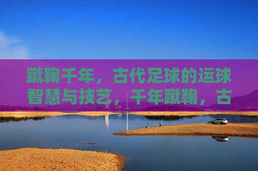 蹴鞠千年,古代足球的运球智慧与技艺,千年蹴鞠,古代足球的运球智慧与技艺 蹴鞠千年,古代足球的运球智慧与技艺,千年蹴鞠,古代足球的运球智慧与技艺