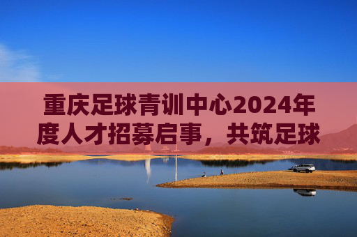 重庆足球青训中心2024年度人才招募启事，共筑足球梦想，培育未来之星，重庆足球青训中心2024人才招募，共筑梦想，培育未来之星