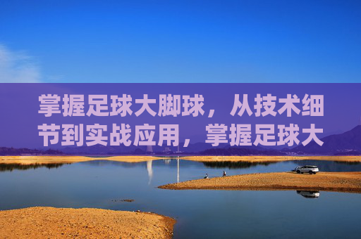 掌握足球大脚球，从技术细节到实战应用，掌握足球大脚球，从技术细节到实战应用