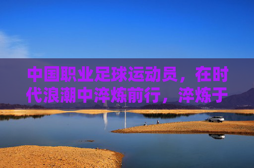 中国职业足球运动员,在时代浪潮中淬炼前行,淬炼于浪潮,中国职业足球的前行 中国职业足球运动员,在时代浪潮中淬炼前行,淬炼于浪潮,中国职业足球的前行