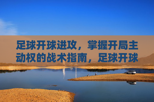 足球开球进攻，掌握开局主动权的战术指南，足球开球进攻，开局主动权战术指南