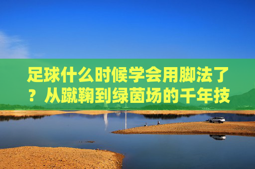 足球什么时候学会用脚法了？从蹴鞠到绿茵场的千年技艺进化，从蹴鞠到绿茵场，足球脚法的千年进化