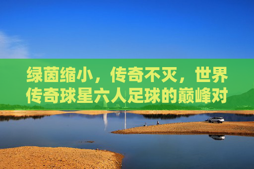 绿茵缩小，传奇不灭，世界传奇球星六人足球的巅峰对决，绿茵缩小，传奇巅峰，世界传奇球星六人足球对决