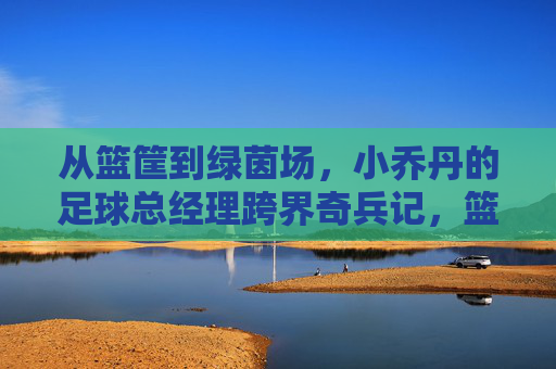 从篮筐到绿茵场，小乔丹的足球总经理跨界奇兵记，篮筐到绿茵场，小乔丹的足球总经理跨界奇兵