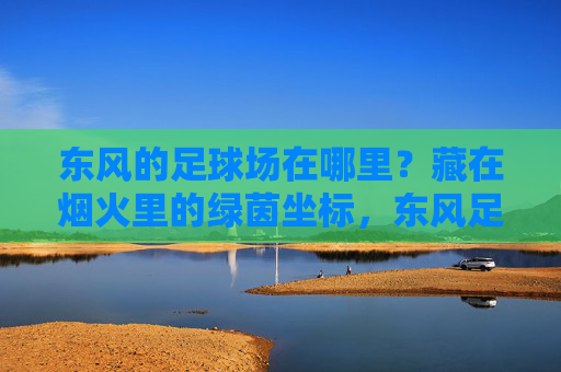 东风的足球场在哪里？藏在烟火里的绿茵坐标，东风足球场，烟火里的绿茵坐标