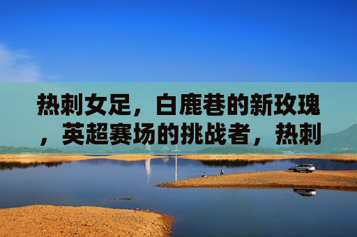 热刺女足，白鹿巷的新玫瑰，英超赛场的挑战者，热刺女足，白鹿巷新玫瑰，英超挑战者