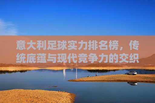 意大利足球实力排名榜，传统底蕴与现代竞争力的交织，意大利足球实力排名榜，传统底蕴与现代竞争力的交织