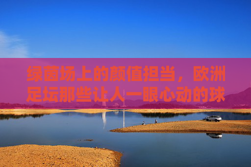 绿茵场上的颜值担当,欧洲足坛那些让人一眼心动的球星,绿茵场颜值担当,欧洲足坛一眼心动球星 绿茵场上的颜值担当,欧洲足坛那些让人一眼心动的球星,绿茵场颜值担当,欧洲足坛一眼心动球星