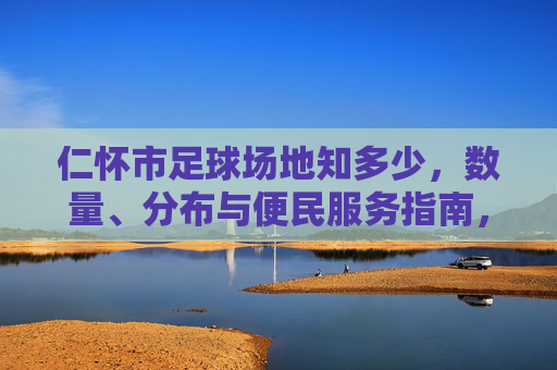仁怀市足球场地知多少，数量、分布与便民服务指南，仁怀市足球场地数量分布与便民服务指南