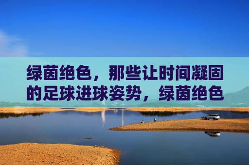 绿茵绝色,那些让时间凝固的足球进球姿势,绿茵绝色,凝固时间的进球经典 绿茵绝色,那些让时间凝固的足球进球姿势,绿茵绝色,凝固时间的进球经典