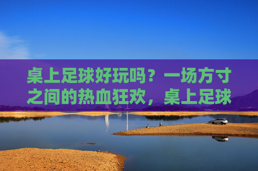 桌上足球好玩吗?一场方寸之间的热血狂欢,桌上足球,方寸间的热血狂欢 桌上足球好玩吗?一场方寸之间的热血狂欢,桌上足球,方寸间的热血狂欢