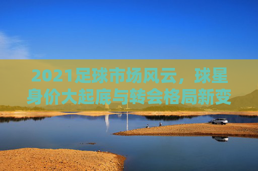 2021足球市场风云，球星身价大起底与转会格局新变局，2021足球市场风云，球星身价大起底与转会格局新变局