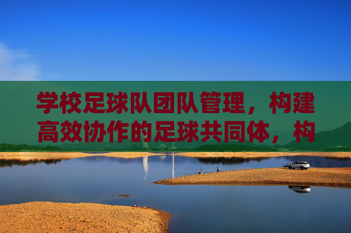 学校足球队团队管理,构建高效协作的足球共同体,构建高效协作的学校足球共同体 学校足球队团队管理,构建高效协作的足球共同体,构建高效协作的学校足球共同体