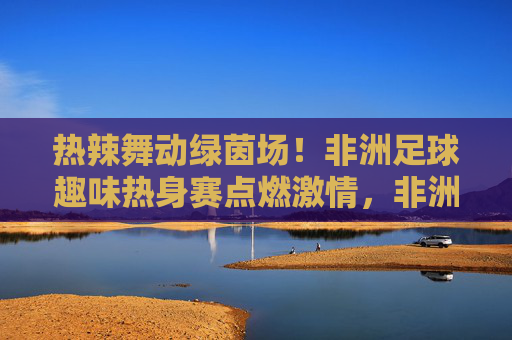 热辣舞动绿茵场！非洲足球趣味热身赛点燃激情，非洲足球趣味热身赛，热辣舞动点燃激情