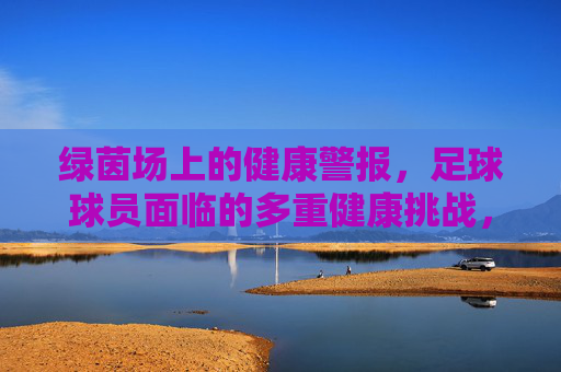 绿茵场上的健康警报，足球球员面临的多重健康挑战，绿茵场健康警报，足球球员的多重挑战