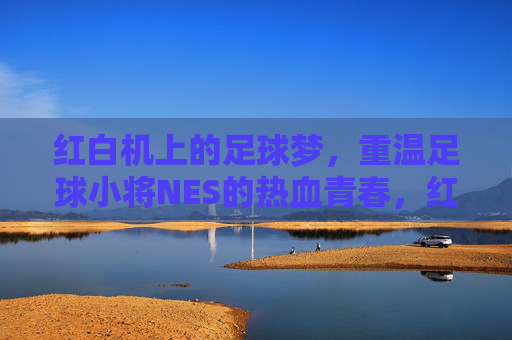 红白机上的足球梦，重温足球小将NES的热血青春，红白机上的足球梦，重温足球小将NES的热血青春