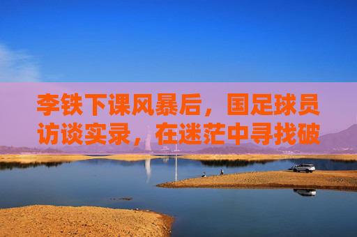 李铁下课风暴后，国足球员访谈实录，在迷茫中寻找破局之路，李铁下课风暴后，国足球员访谈实录与破局之路