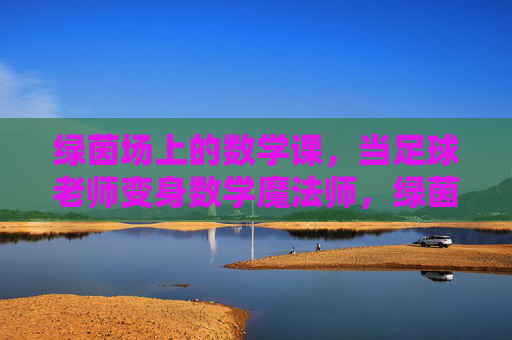 绿茵场上的数学课,当足球老师变身数学魔法师,绿茵场上的数学魔法课 绿茵场上的数学课,当足球老师变身数学魔法师,绿茵场上的数学魔法课
