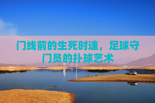 门线前的生死时速,足球守门员的扑球艺术 门线前的生死时速,足球守门员的扑球艺术