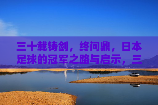 三十载铸剑,终问鼎,日本足球的冠军之路与启示,三十载铸剑终问鼎,日本足球的冠军启示 三十载铸剑,终问鼎,日本足球的冠军之路与启示,三十载铸剑终问鼎,日本足球的冠军启示