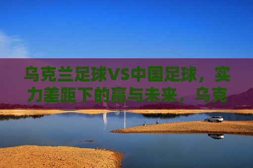 乌克兰足球VS中国足球，实力差距下的赢与未来，乌克兰足球VS中国足球，实力差距下的赢与未来