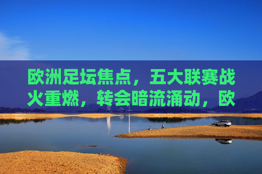欧洲足坛焦点，五大联赛战火重燃，转会暗流涌动，欧冠悬念升级，欧洲足坛，五大联赛战火重燃，转会暗流涌动，欧冠悬念升级