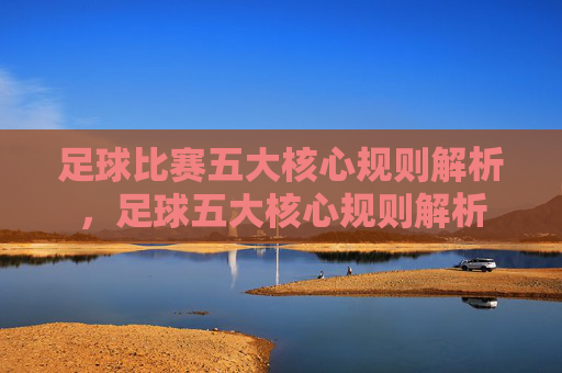 足球比赛五大核心规则解析,足球五大核心规则解析 足球比赛五大核心规则解析,足球五大核心规则解析