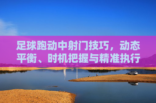 足球跑动中射门技巧,动态平衡、时机把握与精准执行,足球跑动射门,动态平衡、时机把握与精准执行 足球跑动中射门技巧,动态平衡、时机把握与精准执行,足球跑动射门,动态平衡、时机把握与精准执行