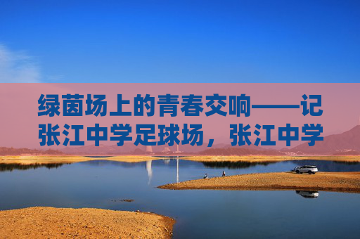 绿茵场上的青春交响——记张江中学足球场,张江中学足球场,绿茵上的青春交响 绿茵场上的青春交响——记张江中学足球场,张江中学足球场,绿茵上的青春交响